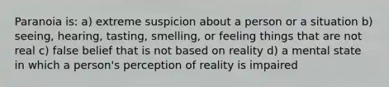 Paranoia is: a) extreme suspicion about a person or a situation b) seeing, hearing, tasting, smelling, or feeling things that are not real c) false belief that is not based on reality d) a mental state in which a person's perception of reality is impaired