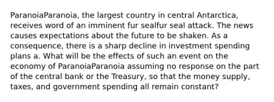 ParanoiaParanoia​, the largest country in central​ Antarctica, receives word of an imminent fur sealfur seal attack. The news causes expectations about the future to be shaken. As a​ consequence, there is a sharp decline in investment spending plans a. What will be the effects of such an event on the economy of ParanoiaParanoia assuming no response on the part of the central bank or the​ Treasury, so that the money​ supply, taxes, and government spending all remain​ constant?