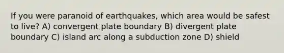 If you were paranoid of earthquakes, which area would be safest to live? A) convergent plate boundary B) divergent plate boundary C) island arc along a subduction zone D) shield