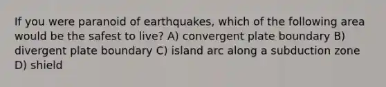 If you were paranoid of earthquakes, which of the following area would be the safest to live? A) convergent plate boundary B) divergent plate boundary C) island arc along a subduction zone D) shield