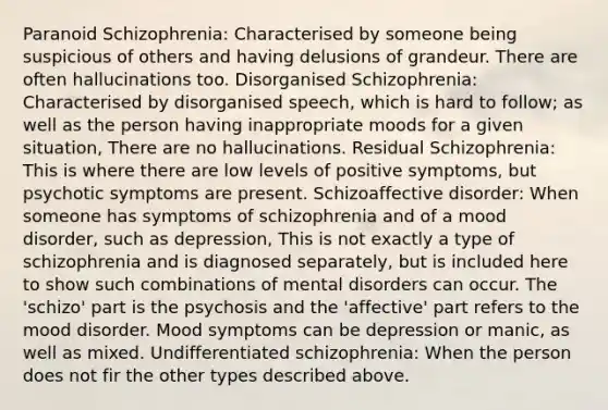 Paranoid Schizophrenia: Characterised by someone being suspicious of others and having delusions of grandeur. There are often hallucinations too. Disorganised Schizophrenia: Characterised by disorganised speech, which is hard to follow; as well as the person having inappropriate moods for a given situation, There are no hallucinations. Residual Schizophrenia: This is where there are low levels of positive symptoms, but psychotic symptoms are present. Schizoaffective disorder: When someone has symptoms of schizophrenia and of a mood disorder, such as depression, This is not exactly a type of schizophrenia and is diagnosed separately, but is included here to show such combinations of mental disorders can occur. The 'schizo' part is the psychosis and the 'affective' part refers to the mood disorder. Mood symptoms can be depression or manic, as well as mixed. Undifferentiated schizophrenia: When the person does not fir the other types described above.