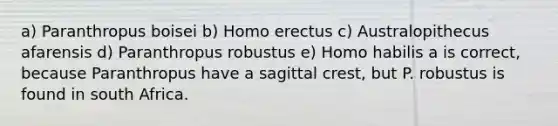 a) Paranthropus boisei b) Homo erectus c) Australopithecus afarensis d) Paranthropus robustus e) Homo habilis a is correct, because Paranthropus have a sagittal crest, but P. robustus is found in south Africa.