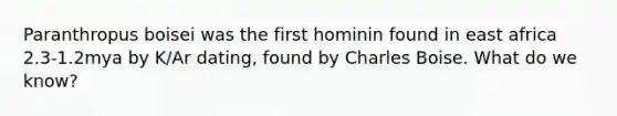 Paranthropus boisei was the first hominin found in east africa 2.3-1.2mya by K/Ar dating, found by Charles Boise. What do we know?