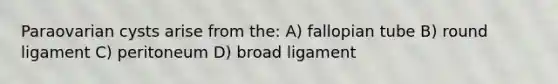 Paraovarian cysts arise from the: A) fallopian tube B) round ligament C) peritoneum D) broad ligament