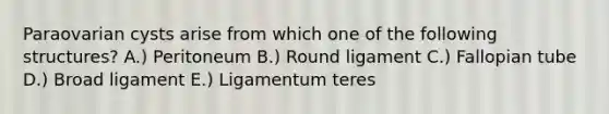 Paraovarian cysts arise from which one of the following structures? A.) Peritoneum B.) Round ligament C.) Fallopian tube D.) Broad ligament E.) Ligamentum teres