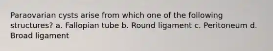 Paraovarian cysts arise from which one of the following structures? a. Fallopian tube b. Round ligament c. Peritoneum d. Broad ligament