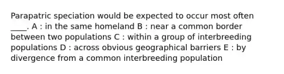 Parapatric speciation would be expected to occur most often ____. A : in the same homeland B : near a common border between two populations C : within a group of interbreeding populations D : across obvious geographical barriers E : by divergence from a common interbreeding population