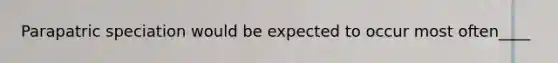 Parapatric speciation would be expected to occur most often____