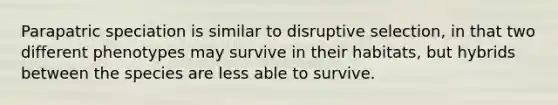 Parapatric speciation is similar to disruptive selection, in that two different phenotypes may survive in their habitats, but hybrids between the species are less able to survive.