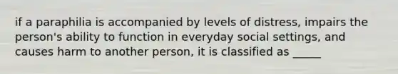 if a paraphilia is accompanied by levels of distress, impairs the person's ability to function in everyday social settings, and causes harm to another person, it is classified as _____