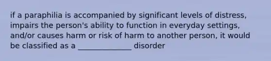 if a paraphilia is accompanied by significant levels of distress, impairs the person's ability to function in everyday settings, and/or causes harm or risk of harm to another person, it would be classified as a ______________ disorder