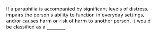 If a paraphilia is accompanied by significant levels of distress, impairs the person's ability to function in everyday settings, and/or causes harm or risk of harm to another person, it would be classified as a ________.