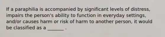 If a paraphilia is accompanied by significant levels of distress, impairs the person's ability to function in everyday settings, and/or causes harm or risk of harm to another person, it would be classified as a _______ .