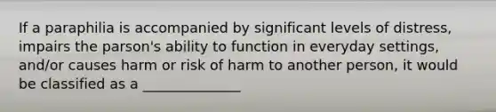 If a paraphilia is accompanied by significant levels of distress, impairs the parson's ability to function in everyday settings, and/or causes harm or risk of harm to another person, it would be classified as a ______________