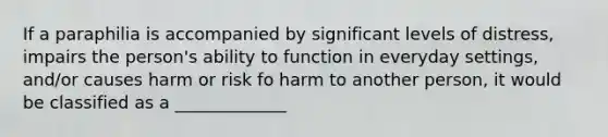 If a paraphilia is accompanied by significant levels of distress, impairs the person's ability to function in everyday settings, and/or causes harm or risk fo harm to another person, it would be classified as a _____________