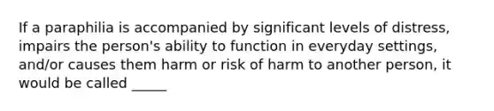 If a paraphilia is accompanied by significant levels of distress, impairs the person's ability to function in everyday settings, and/or causes them harm or risk of harm to another person, it would be called _____