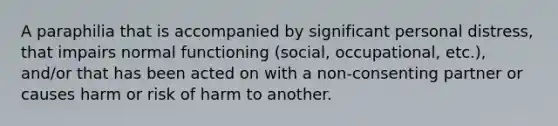 A paraphilia that is accompanied by significant personal distress, that impairs normal functioning (social, occupational, etc.), and/or that has been acted on with a non-consenting partner or causes harm or risk of harm to another.