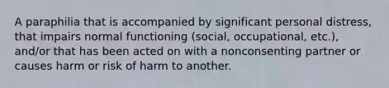 A paraphilia that is accompanied by significant personal distress, that impairs normal functioning (social, occupational, etc.), and/or that has been acted on with a nonconsenting partner or causes harm or risk of harm to another.