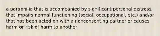 a paraphilia that is accompanied by significant personal distress, that impairs normal functioning (social, occupational, etc.) and/or that has been acted on with a nonconsenting partner or causes harm or risk of harm to another