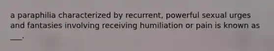 a paraphilia characterized by recurrent, powerful sexual urges and fantasies involving receiving humiliation or pain is known as ___.