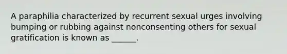 A paraphilia characterized by recurrent sexual urges involving bumping or rubbing against nonconsenting others for sexual gratification is known as ______.