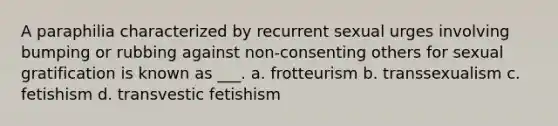 A paraphilia characterized by recurrent sexual urges involving bumping or rubbing against non-consenting others for sexual gratification is known as ___. a. frotteurism b. transsexualism c. fetishism d. transvestic fetishism