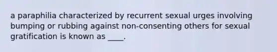 a paraphilia characterized by recurrent sexual urges involving bumping or rubbing against non-consenting others for sexual gratification is known as ____.