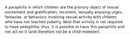 A paraphilia in which children are the primary object of sexual excitement and gratification; recurrent, sexually arousing urges, fantasies, or behaviors involving sexual activity with children who have not reached puberty. Note that activity is not required to have pedophilia; thus, it is possible to have this paraphilia and not act on it (and therefore not be a child molester).