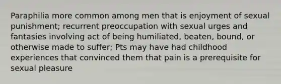 Paraphilia more common among men that is enjoyment of sexual punishment; recurrent preoccupation with sexual urges and fantasies involving act of being humiliated, beaten, bound, or otherwise made to suffer; Pts may have had childhood experiences that convinced them that pain is a prerequisite for sexual pleasure