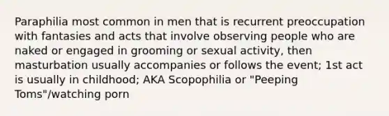 Paraphilia most common in men that is recurrent preoccupation with fantasies and acts that involve observing people who are naked or engaged in grooming or sexual activity, then masturbation usually accompanies or follows the event; 1st act is usually in childhood; AKA Scopophilia or "Peeping Toms"/watching porn