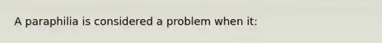 A paraphilia is considered a problem when it: