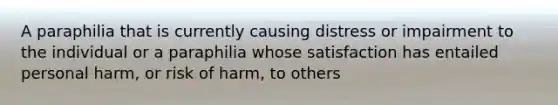 A paraphilia that is currently causing distress or impairment to the individual or a paraphilia whose satisfaction has entailed personal harm, or risk of harm, to others