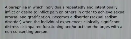 A paraphilia in which individuals repeatedly and intentionally inflict or desire to inflict pain on others in order to achieve sexual arousal and gratification. Becomes a disorder (sexual sadism disorder) when the individual experiences clinically significant distress or impaired functioning and/or acts on the urges with a non-consenting person.