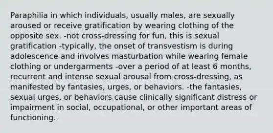 Paraphilia in which individuals, usually males, are sexually aroused or receive gratification by wearing clothing of the opposite sex. -not cross-dressing for fun, this is sexual gratification -typically, the onset of transvestism is during adolescence and involves masturbation while wearing female clothing or undergarments -over a period of at least 6 months, recurrent and intense sexual arousal from cross-dressing, as manifested by fantasies, urges, or behaviors. -the fantasies, sexual urges, or behaviors cause clinically significant distress or impairment in social, occupational, or other important areas of functioning.