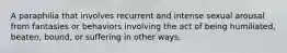 A paraphilia that involves recurrent and intense sexual arousal from fantasies or behaviors involving the act of being humiliated, beaten, bound, or suffering in other ways.