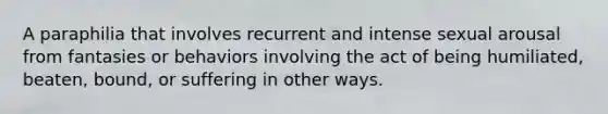 A paraphilia that involves recurrent and intense sexual arousal from fantasies or behaviors involving the act of being humiliated, beaten, bound, or suffering in other ways.