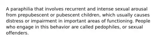 A paraphilia that involves recurrent and intense sexual arousal from prepubescent or pubescent children, which usually causes distress or impairment in important areas of functioning. People who engage in this behavior are called pedophiles, or sexual offenders.