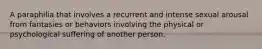 A paraphilia that involves a recurrent and intense sexual arousal from fantasies or behaviors involving the physical or psychological suffering of another person.