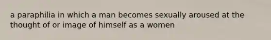 a paraphilia in which a man becomes sexually aroused at the thought of or image of himself as a women