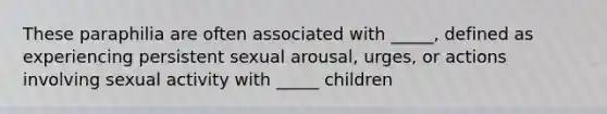 These paraphilia are often associated with _____, defined as experiencing persistent sexual arousal, urges, or actions involving sexual activity with _____ children