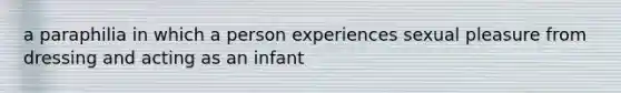 a paraphilia in which a person experiences sexual pleasure from dressing and acting as an infant