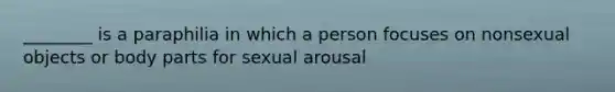 ________ is a paraphilia in which a person focuses on nonsexual objects or body parts for sexual arousal