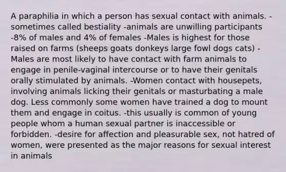 A paraphilia in which a person has sexual contact with animals. -sometimes called bestiality -animals are unwilling participants -8% of males and 4% of females -Males is highest for those raised on farms (sheeps goats donkeys large fowl dogs cats) -Males are most likely to have contact with farm animals to engage in penile-vaginal intercourse or to have their genitals orally stimulated by animals. -Women contact with housepets, involving animals licking their genitals or masturbating a male dog. Less commonly some women have trained a dog to mount them and engage in coitus. -this usually is common of young people whom a human sexual partner is inaccessible or forbidden. -desire for affection and pleasurable sex, not hatred of women, were presented as the major reasons for sexual interest in animals