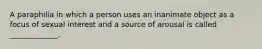 A paraphilia in which a person uses an inanimate object as a focus of sexual interest and a source of arousal is called _____________.