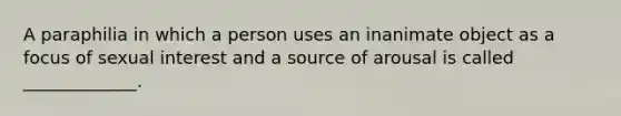 A paraphilia in which a person uses an inanimate object as a focus of sexual interest and a source of arousal is called _____________.