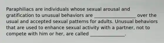 Paraphiliacs are individuals whose sexual arousal and gratification to unusual behaviors are __________________ over the usual and accepted sexual patterns for adults. Unusual behaviors that are used to enhance sexual activity with a partner, not to compete with him or her, are called _______________.