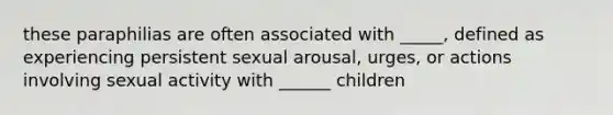 these paraphilias are often associated with _____, defined as experiencing persistent sexual arousal, urges, or actions involving sexual activity with ______ children