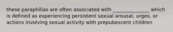 these paraphilias are often associated with _______________ which is defined as experiencing persistent sexual arousal, urges, or actions involving sexual activity with prepubescent children