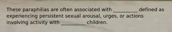 These paraphilias are often associated with __________ defined as experiencing persistent sexual arousal, urges, or actions involving activity with __________ children.