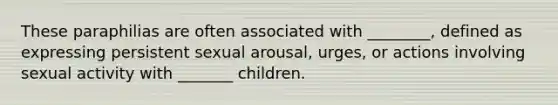 These paraphilias are often associated with ________, defined as expressing persistent sexual arousal, urges, or actions involving sexual activity with _______ children.